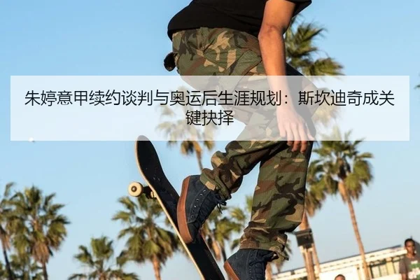 朱婷意甲续约谈判与奥运后生涯规划：斯坎迪奇成关键抉择