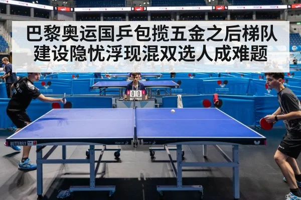 巴黎奥运国乒包揽五金之后梯队建设隐忧浮现混双选人成难题